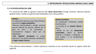 JÚLIA LÓPEZ VALERA
5. RESTAURACIÓ I REVOLUCIONS LIBERALS (1815-1848)
5.3. LES REVOLUCIONS DEL 1848
 La revolució del 1848 va significar l’aparició dels ideals democràtics (sufragi universal, sobirania popular,
igualtat social), i també el sorgiment dels treballadors com a força política.
 Les reformes democràtiques i moltes aspiracions nacionals es van consolidar durant la segona meitat del
segle XIX.
FRANÇA:
-Un aixecament destrona Lluís Felip d’Orleans
i proclama la Segona República.
- Mesures democràtiques: sufragi universal
masculí, llibertat de premsa, abolició de la
pena de mort i de l’esclavitud, i
reconeixement d’alguns drets per als
treballadors.
- Lluís Napoleó Bonaparte va acabar
imposant el seu poder personal i proclamant
el Segon Imperi Francès.
IMPERI AUSTRÍAC:
-Es produeixen nombrosos esclats
revolucionaris.
- La revolta té un caràcter liberal a
Viena.
- També va ser un aixecament
nacionalista contra el domini
imperial a Hongria, a Bohèmia, al
nord d’Itàlia i a la Confederació
Germànica.
 