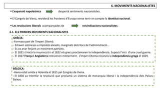 JÚLIA LÓPEZ VALERA
6. MOVIMENTS NACIONALISTES
6.1. ELS PRIMERS MOVIMENTS NACIONALISTES
 L’expansió napoleònica despertà sentiments nacionalistes.
 El Congrés de Viena, reordenà les fronteres d’Europa sense tenir en compte la identitat nacional.
 Les revolucions liberals acompanyades de reivindicacions nacionalistes.
GRÈCIA:
-Formava part de l’Imperi Otomà.
- Estaven sotmesos a impostos elevats, marginats dels llocs de l’administració...
- Es va anar forjant un moviment patriòtic.
- El 1821 s’inicià la insurrecció i el 1822 els grecs proclamaren la independència. Suposà l’inici d’una cruel guerra.
- El 1827 França i Anglaterra intervenen militarment. L’Imperi Otomà reconeix la independència grega el 1829.
BÈLGICA:
-Havia estat unida a Holanda el 1815 pel Congrés de Viena.
- El 1830 va triomfar la revolució que proclamà un sistema de monarquia liberal i la independència dels Països
Baixos.
 