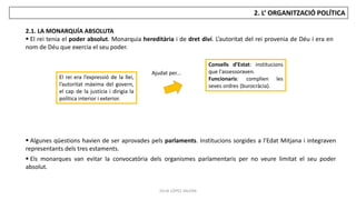 JÚLIA LÓPEZ VALERA
2. L’ ORGANITZACIÓ POLÍTICA
2.1. LA MONARQUÍA ABSOLUTA
 El rei tenia el poder absolut. Monarquia hereditària i de dret diví. L’autoritat del rei provenia de Déu i era en
nom de Déu que exercia el seu poder.
El rei era l’expressió de la llei,
l’autoritat màxima del govern,
el cap de la justícia i dirigia la
política interior i exterior.
Ajudat per...
Consells d’Estat: institucions
que l'assessoraven.
Funcionaris: complien les
seves ordres (burocràcia).
 Algunes qüestions havien de ser aprovades pels parlaments. Institucions sorgides a l’Edat Mitjana i integraven
representants dels tres estaments.
 Els monarques van evitar la convocatòria dels organismes parlamentaris per no veure limitat el seu poder
absolut.
 