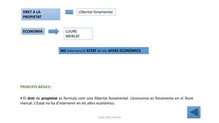 JÚLIA LÓPEZ VALERA
 El dret de propietat es formula com una llibertat fonamental. L’economia es fonamenta en el lliure
mercat. L’Estat no ha d’intervenir en els afers econòmics.
PRINCIPIS BÀSICS:
DRET A LA
PROPIETAT
Llibertat fonamental.
ECONOMIA LLIURE
MERCAT
NO intervenció ESTAT en els AFERS ECONÒMICS.
 