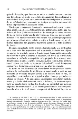 quien lo denuncio y por lo tanto, no sabría a ciencia cierta en contra de
que defenderse. Lo cierto es que tales imputaciones desencadenaban la
actividad del fiscal, quien tenía como responsabilidad probar la veracidad
de los señalamientos y encontrar los testigos necesarios para convertir
dichas imputaciones en acusación formal.
No siempre era necesaria la denuncia en contra de quienes se compor-
taban como sospechosos. Ante rumores que cobraran una publicidad ma-
nifiesta, el fiscal podía actuar de oficio. Sin embargo, en cualquier causa
de fe, era preciso contar con la intervención de teólogos, quienes deter-
minaban si los hechos constituían o no herejía. Así, el catálogo dogmático
que se desprendía de dicho trabajo permitía al fiscal contar con los ele-
mentos necesarios para presentar la primera denuncia y pedir el arresto
del hereje.
El arresto se realizaba por lo general a la media noche y se confiscaban
en el acto todas las propiedades del infortunado, incluidos sus objetos
personales. Al arrestado nunca se le enteraba de la acusación que pesaba
en su contra o quien o quienes lo acusaban. En medio de la más plena
secrecia se le confinaba a una prisión en la que podía durar semanas antes
de ser llamado a juicio. Mientras tanto, nadie, ni su familia, tenía contacto
con él. Sabían que estaba en manos de la Inquisición por el despojo que
sufrían y por la sombra enorme que sobre de ellos se extendía.
La forma en que la Inquisición determinaba desde que fecha debería
aplicarse la confiscación de los bienes era averiguando a partir de qué
momento se profesaba religión distinta a la católica. Para lo cual, los
inquisidores cuestionaban a los arrestados sobre el tiempo que tenían ce-
lebrado su religión. A lo que algunos interrogados contestaban cándida-
mente que desde edad temprana, desde la infancia, sin sospechar que a
partir de aquella fecha perdían los derechos de propiedad que hubieran
adquirido desde entonces.26 De tal forma que mientras el acusado queda-
ba en la ruina y frente al aparato omnipotente de la Inquisición, ésta su-
102 NAUHCATZIN TONATIUH BRAVO AGUILAR
26 Liebman, op. cit., nota 23, pp. 120 y 121. En cuanto a este punto, el autor señala que una
vez que era determinada la fecha a partir de la cual se confiscarían los bienes, el Santo Oficio
rastreaba las propiedades “hasta las manos de compradores previos e inocentes. Un marido podía
ser obligado a entregar la dote de su mujer, recibida muchos años antes, si ésta era acusada de
judaizante. En uno de los casos de la Nueva España, el de Simón Váez, el Santo Oficio exigió no
sólo una suma igual a la dote, sino también la mitad de su fortuna, ya que ésta se había acumulado
como resultado de las inversiones hechas con los fondos que recibió al casarse con su mujer veinte
años antes”.
 
