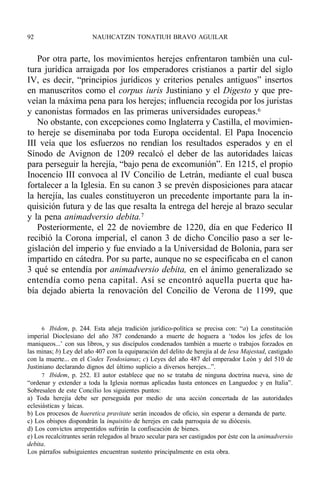 Por otra parte, los movimientos herejes enfrentaron también una cul-
tura jurídica arraigada por los emperadores cristianos a partir del siglo
IV, es decir, “principios jurídicos y criterios penales antiguos” insertos
en manuscritos como el corpus iuris Justiniano y el Digesto y que pre-
veían la máxima pena para los herejes; influencia recogida por los juristas
y canonistas formados en las primeras universidades europeas.6
No obstante, con excepciones como Inglaterra y Castilla, el movimien-
to hereje se diseminaba por toda Europa occidental. El Papa Inocencio
III veía que los esfuerzos no rendían los resultados esperados y en el
Sínodo de Avignon de 1209 recalcó el deber de las autoridades laicas
para perseguir la herejía, “bajo pena de excomunión”. En 1215, el propio
Inocencio III convoca al IV Concilio de Letrán, mediante el cual busca
fortalecer a la Iglesia. En su canon 3 se prevén disposiciones para atacar
la herejía, las cuales constituyeron un precedente importante para la in-
quisición futura y de las que resalta la entrega del hereje al brazo secular
y la pena animadversio debita.7
Posteriormente, el 22 de noviembre de 1220, día en que Federico II
recibió la Corona imperial, el canon 3 de dicho Concilio paso a ser le-
gislación del imperio y fue enviado a la Universidad de Bolonia, para ser
impartido en cátedra. Por su parte, aunque no se especificaba en el canon
3 qué se entendía por animadversio debita, en el ánimo generalizado se
entendía como pena capital. Así se encontró aquella puerta que ha-
bía dejado abierta la renovación del Concilio de Verona de 1199, que
92 NAUHCATZIN TONATIUH BRAVO AGUILAR
6 Ibidem, p. 244. Esta añeja tradición jurídico-política se precisa con: “a) La constitución
imperial Dioclesiano del año 387 condenando a muerte de hoguera a ‘todos los jefes de los
maniqueos...’ con sus libros, y sus discípulos condenados también a muerte o trabajos forzados en
las minas; b) Ley del año 407 con la equiparación del delito de herejía al de lesa Majestad, castigado
con la muerte... en el Codex Teodosianus; c) Leyes del año 487 del emperador León y del 510 de
Justiniano declarando dignos del último suplicio a diversos herejes...”.
7 Ibidem, p. 252. El autor establece que no se trataba de ninguna doctrina nueva, sino de
“ordenar y extender a toda la Iglesia normas aplicadas hasta entonces en Languedoc y en Italia”.
Sobresalen de este Concilio los siguientes puntos:
a) Toda herejía debe ser perseguida por medio de una acción concertada de las autoridades
eclesiásticas y laicas.
b) Los procesos de haeretica pravitate serán incoados de oficio, sin esperar a demanda de parte.
c) Los obispos dispondrán la inquisitio de herejes en cada parroquia de su diócesis.
d) Los convictos arrepentidos sufrirán la confiscación de bienes.
e) Los recalcitrantes serán relegados al brazo secular para ser castigados por éste con la animadversio
debita.
Los párrafos subsiguientes encuentran sustento principalmente en esta obra.
 