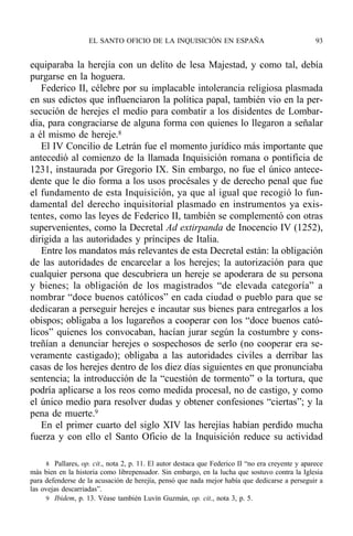 equiparaba la herejía con un delito de lesa Majestad, y como tal, debía
purgarse en la hoguera.
Federico II, célebre por su implacable intolerancia religiosa plasmada
en sus edictos que influenciaron la política papal, también vio en la per-
secución de herejes el medio para combatir a los disidentes de Lombar-
dia, para congraciarse de alguna forma con quienes lo llegaron a señalar
a él mismo de hereje.8
El IV Concilio de Letrán fue el momento jurídico más importante que
antecedió al comienzo de la llamada Inquisición romana o pontificia de
1231, instaurada por Gregorio IX. Sin embargo, no fue el único antece-
dente que le dio forma a los usos procésales y de derecho penal que fue
el fundamento de esta Inquisición, ya que al igual que recogió lo fun-
damental del derecho inquisitorial plasmado en instrumentos ya exis-
tentes, como las leyes de Federico II, también se complementó con otras
supervenientes, como la Decretal Ad extirpanda de Inocencio IV (1252),
dirigida a las autoridades y príncipes de Italia.
Entre los mandatos más relevantes de esta Decretal están: la obligación
de las autoridades de encarcelar a los herejes; la autorización para que
cualquier persona que descubriera un hereje se apoderara de su persona
y bienes; la obligación de los magistrados “de elevada categoría” a
nombrar “doce buenos católicos” en cada ciudad o pueblo para que se
dedicaran a perseguir herejes e incautar sus bienes para entregarlos a los
obispos; obligaba a los lugareños a cooperar con los “doce buenos cató-
licos” quienes los convocaban, hacían jurar según la costumbre y cons-
treñían a denunciar herejes o sospechosos de serlo (no cooperar era se-
veramente castigado); obligaba a las autoridades civiles a derribar las
casas de los herejes dentro de los diez días siguientes en que pronunciaba
sentencia; la introducción de la “cuestión de tormento” o la tortura, que
podría aplicarse a los reos como medida procesal, no de castigo, y como
el único medio para resolver dudas y obtener confesiones “ciertas”; y la
pena de muerte.9
En el primer cuarto del siglo XIV las herejías habían perdido mucha
fuerza y con ello el Santo Oficio de la Inquisición reduce su actividad
EL SANTO OFICIO DE LA INQUISICIÓN EN ESPAÑA 93
8 Pallares, op. cit., nota 2, p. 11. El autor destaca que Federico II “no era creyente y aparece
más bien en la historia como librepensador. Sin embargo, en la lucha que sostuvo contra la Iglesia
para defenderse de la acusación de herejía, pensó que nada mejor había que dedicarse a perseguir a
las ovejas descarriadas”.
9 Ibidem, p. 13. Véase también Luvín Guzmán, op. cit., nota 3, p. 5.
 