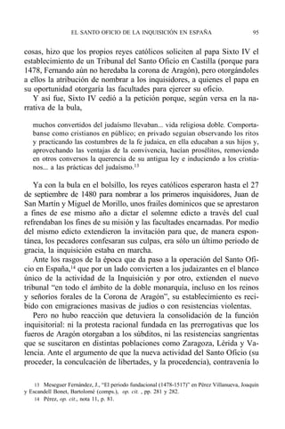 cosas, hizo que los propios reyes católicos soliciten al papa Sixto IV el
establecimiento de un Tribunal del Santo Oficio en Castilla (porque para
1478, Fernando aún no heredaba la corona de Aragón), pero otorgándoles
a ellos la atribución de nombrar a los inquisidores, a quienes el papa en
su oportunidad otorgaría las facultades para ejercer su oficio.
Y así fue, Sixto IV cedió a la petición porque, según versa en la na-
rrativa de la bula,
muchos convertidos del judaísmo llevaban... vida religiosa doble. Comporta-
banse como cristianos en público; en privado seguían observando los ritos
y practicando las costumbres de la fe judaica, en ella educaban a sus hijos y,
aprovechando las ventajas de la convivencia, hacían prosélitos, removiendo
en otros conversos la querencia de su antigua ley e induciendo a los cristia-
nos... a las prácticas del judaísmo.13
Ya con la bula en el bolsillo, los reyes católicos esperaron hasta el 27
de septiembre de 1480 para nombrar a los primeros inquisidores, Juan de
San Martín y Miguel de Morillo, unos frailes dominicos que se aprestaron
a fines de ese mismo año a dictar el solemne edicto a través del cual
refrendaban los fines de su misión y las facultades encarnadas. Por medio
del mismo edicto extendieron la invitación para que, de manera espon-
tánea, los pecadores confesaran sus culpas, era sólo un último periodo de
gracia, la inquisición estaba en marcha.
Ante los rasgos de la época que da paso a la operación del Santo Ofi-
cio en España,14 que por un lado convierten a los judaizantes en el blanco
único de la actividad de la Inquisición y por otro, extienden el nuevo
tribunal “en todo el ámbito de la doble monarquía, incluso en los reinos
y señoríos forales de la Corona de Aragón”, su establecimiento es reci-
bido con emigraciones masivas de judíos o con resistencias violentas.
Pero no hubo reacción que detuviera la consolidación de la función
inquisitorial: ni la protesta racional fundada en las prerrogativas que los
fueros de Aragón otorgaban a los súbditos, ni las resistencias sangrientas
que se suscitaron en distintas poblaciones como Zaragoza, Lérida y Va-
lencia. Ante el argumento de que la nueva actividad del Santo Oficio (su
proceder, la conculcación de libertades, y la procedencia), contravenía lo
EL SANTO OFICIO DE LA INQUISICIÓN EN ESPAÑA 95
13 Meseguer Fernández, J., “El periodo fundacional (1478-1517)” en Pérez Villanueva, Joaquín
y Escandell Bonet, Bartolomé (comps.), op. cit. , pp. 281 y 282.
14 Pérez, op. cit., nota 11, p. 81.
 