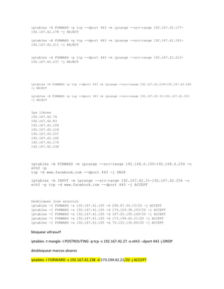 iptables -A FORWARD -p tcp --dport 443 -m iprange --src-range 192.167.42.177192.167.42.178 -j REJECT
iptables -A FORWARD -p tcp --dport 443 -m iprange --src-range 192.167.42.181192.167.42.211 -j REJECT

iptables -A FORWARD -p tcp --dport 443 -m iprange --src-range 192.167.42.213192.167.42.237 -j REJECT

iptables -A FORWARD -p tcp --dport 443 -m iprange --src-range 192.167.42.239-192.167.42.240
-j REJECT
iptables -A FORWARD -p tcp --dport 443 -m iprange --src-range 192.167.42.31-192.167.42.253
-j REJECT

Ips libres
192.167.42.74
192.167.42.83
192.167.42.104
192.167.42.118
192.167.42.157
192.167.42.160
192.167.42.176
192.167.42.238

iptables -A FORWARD -m iprange --src-range 192.168.6.100-192.168.6.254 -o
eth0 -p
tcp -d www.facebook.com --dport 443 -j DROP
iptables -A INPUT -m iprange --src-range 192.167.42.31-192.167.42.254 -o
eth3 –p tcp -d www.facebook.com --dport 443 -j ACCEPT

Desbloqueo jose asuncion
iptables -I FORWARD -s 192.167.42.105
iptables -I FORWARD -s 192.167.42.105
iptables -I FORWARD -s 192.167.42.105
iptables -I FORWARD -s 192.167.42.105
iptables -I FORWARD -s 192.167.42.105

-d
-d
-d
-d
-d

208.87.34.15/20 -j ACCEPT
174.129.38.103/20 -j ACCEPT
107.20.195.169/20 -j ACCEPT
173.194.42.21/20 -j ACCEPT
74.125.130.84/20 -j ACCEPT

bloquear ultrasurf
iptables -t mangle -I POSTROUTING -p tcp -s 192.167.42.27 -o eth3 --dport 443 -j DROP
desbloquear marcos alvarez
iptables -I FORWARD -s 192.167.42.238 -d 173.194.42.21/20 -j ACCEPT

 
