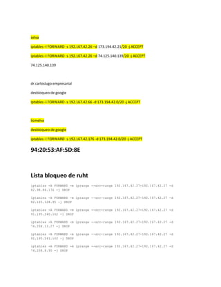 selva
iptables -I FORWARD -s 192.167.42.26 –d 173.194.42.21/20 -j ACCEPT
iptables -I FORWARD -s 192.167.42.26 –d 74.125.140.139/20 -j ACCEPT
74.125.140.139

dr.carloslugo empresarial
desbloqueo de google
iptables -I FORWARD -s 192.167.42.66 -d 173.194.42.0/20 -j ACCEPT

licmelva
desbloqueo de google
iptables -I FORWARD -s 192.167.42.176 -d 173.194.42.0/20 -j ACCEPT

94:20:53:AF:5D:8E

Lista bloqueo de ruht
iptables -A FORWARD -m iprange --src-range 192.167.42.27-192.167.42.27 -d
82.98.86.176 -j DROP
iptables -A FORWARD -m iprange --src-range 192.167.42.27-192.167.42.27 -d
82.165.128.95 -j DROP
iptables -A FORWARD -m iprange --src-range 192.167.42.27-192.167.42.27 -d
91.195.240.162 -j DROP
iptables -A FORWARD -m iprange --src-range 192.167.42.27-192.167.42.27 -d
74.208.13.27 -j DROP
iptables -A FORWARD -m iprange --src-range 192.167.42.27-192.167.42.27 -d
91.195.241.162 -j DROP
iptables -A FORWARD -m iprange --src-range 192.167.42.27-192.167.42.27 -d
74.208.8.95 -j DROP

 