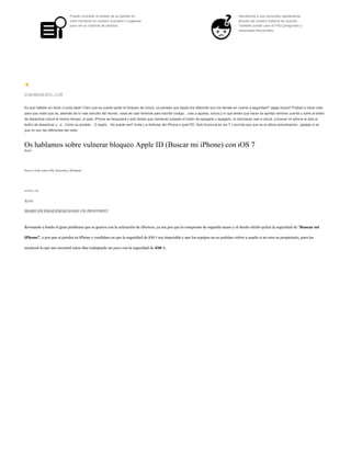 Puede consultar el estado de su pedido en
todo momento en nuestro buscador o logearse
para ver su historial de pedidos.
Atendemos a sus consultas rapidamente
através de nuestro sistema de soporte.
También puede usar el FAQ (preguntas y
respuestas frecuentes).
21 de Abril de 2014 - 17:09
Es que habláis sin tener ni puta idea!! Claro que se puede quitar el bloqueo de icloud, os pensáis que Apple era diferente que los demás en cuanto a seguridad? Jajaja ilusos!! Probad a hacer esto
para que veáis que es, además de lo más sencillo del mundo, nada de usar terminal para escribir codigo....vais a ajustes, icloud,y lo que tenéis que hacer es apretar eliminar cuenta y darle al botón
de desactivar icloud al mismo tiempo, el ipad, iPhone se bloqueará y solo tenéis que mantener pulsado el botón de apagado y apagarlo, al reiniciarse vais a icloud, a buscar mi iphone le dais al
botón de desactivar y...o.. Como es posible... O Apple... No puede ser!! Anda y a disfrutar del iPhone o ipad PD: Solo funciona en ios 7.1,encima eso que es la última actualización...jejejeje si es
que no son tan diferentes del resto
Os hablamos sobre vulnerar bloqueo Apple ID (Buscar mi iPhone) con iOS 7
Reply
Nuevo, Todo sobre iOS, Tutoriales, Wladimir
10:00 a. m.
A+A-
SHARE ON EMAILEMAILSHARE ON PRINTPRINT
Revisando a fondo el gran problema que se genera con la activación de iDevices, ya sea por que lo compraste de segunda mano y el dueño olvido quitar la seguridad de "Buscar mi
iPhone", o por que si pierdes tu iPhone y confiabas en que la seguridad de iOS 7 era impecable y que los equipos no se podrían volver a usarlo si no eres su propietario, pues les
mostraré lo que me encontré estos días trabajando un poco con la seguridad de iOS 7.
 