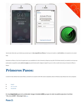 Antes de nada, deben saber, que el método que presentaré aquí en "solo compatible con iPhone 4" y solo para este modelo y es 100% efectivo, en los superiores se los contaré
luego.
Si poseemos un iPhone 4 el cual viene de segunda mano y por casualidades de la vida al restaurarlo se bloqueo por que pide el ID del dueño (anterior), este método te servirá para que
puedas quitar esa seguridad y puedas activar tu equipo para posteriormente poder configurar tu Apple ID y que no te vuelva a suceder nunca más que al restaurar tu iPhone se
bloquee.
Primeros Pasos:
Lo primero de todo, debemos tener nuestro iPhone 4 conectado con su respectivo cable USB a nuestra computadora, (ideal con Windows), luego debemos tener estos 3 programas:
 WinSCP
 ssh_rd_rev04b
 Tinyumbrella
Es muyimportante que en tu ordenador tengas instalado JAVA, ya que sin este no podrás ejecutar el archivo
"ssh_rd_rev04b". Descargar Javaaquí.
Paso 2:
 