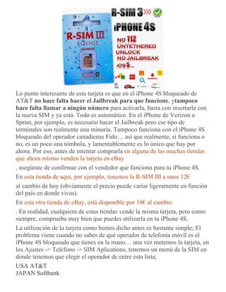 Lo punto interesante de esta tarjeta es que en el iPhone 4S bloqueado de
AT&T no hace falta hacer el Jailbreak para que funcione, ytampoco
hace falta llamar a ningún número para activarla, basta con insertarla con
la nueva SIM y ya está. Todo es automático. En el iPhone de Verizon o
Sprint, por ejemplo, es necesario hacer el Jailbreak pero ese tipo de
terminales son realmente una minoría. Tampoco funciona con el iPhone 4S
bloqueado del operador canadiense Fido… así que realmente, si funciona o
no, es un poco una tómbola, y lamentablemente es lo único que hay por
ahora. Por eso, antes de intentar comprarla en alguna de las muchas tiendas
que ahora mismo venden la tarjeta en eBay
, asegúrate de confirmar con el vendedor que funciona para tu iPhone 4S.
En esta tienda de aquí, por ejemplo, tenemos la R-SIM III a unos 12€
al cambio de hoy (obviamente el precio puede variar ligeramente en función
del país en donde vivas).
En esta otra tienda de eBay, está disponible por 18€ al cambio
. En realidad, cualquiera de estas tiendas vende la misma tarjeta, pero como
siempre, comprueba muy bien que puedes utilizarla en tu iPhone 4S.
La utilización de la tarjeta como hemos dicho antes es bastante simple; El
problema viene cuando no sabes de qué operador de telefonía móvil es el
iPhone 4S bloqueado que tienes en la mano… una vez metemos la tarjeta, en
los Ajustes -> Teléfono -> SIM Aplications, tenemos un menú de la SIM en
donde tenemos que elegir el operador de entre esta lista;
USA AT&T
JAPAN Softbank
 