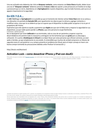 Una vez activado esto debemos dar click enbloquear contacto, como estamos conVoice Overactivado, deben tocar
una vez el "bloquear contacto" debemos presionar3 vecesomásesta opción y esto provocará unCrasheo en la App
y provocará que se cierre, dejándonos en elSpringboardde nuestro dispositivo, aquí no todo funciona, pero ya es un
agujero importante en la seguridad.
En iOS 7.0.4...
EniOS 7.0.4 llegar alSpringboard no es posible ya que al momento de intentar activar Voice Overeste no se activa y
nos devuelve a la pantalla dellamada SOS, pero igualmente nos deja ocupar la cámara y agregar contactos o
modificar estos, cosa que no se debería ya que se supone que el dispositivo no debe poder ocuparse si no es por el
propietario del mismo.
Esperamos que este aporte os ayude y queremos queApplevea que aún le falta crear y mejorar la seguridad en sus
dispositivos, ya que nadie quiere perder suiPhoney que otra persona lo ocupe fácilmente.
Conclusión y opinión personal...
No se desesperen por tenerJailbreaken sus terminales, solo es cosa de ser pacientes y esperar a que los
desarrolladores encuentren todo lo necesario y entreguen las herramientas que son gratispara su descarga y
utilización. En cuanto aDesbloqueode iCloudno se dejen llevar por estas personas que ofrecen servicios, ya sean
webs o tiendas, ya que simplemente es una estafa. Es entendible que muchos de verdad compraron un iDevice de
segunda mano el cual posterior a su compra presento el problema de iCloud, pero el mejor consejo es hacer una
buena compra tomando las precauciones debidas antes finalizar la transacción ;)
http://doulci.net/#section2
Activation Lock – como desactivar iPhone y iPad con doulCi
Participantes del grupo de hackers doulCi lanzaron el servicio, que permite pasar la tecnología de bloqueo de la activación Activation Lock y tener iPhone desactivado. La función trabaja en los
dispositivos móviles de Apple y bloquea los dispositivos perdidos o robados.
Activation Lock apareció en sistema operativo iOS 7 y permite a los propietarios de los dispositivos móviles de Apple restringir el acceso no autorizado a los funciones y contenidos iPhone e iPad
en el caso de robo o pérdida. Pero, gracias al desarrollo de los hackers holandeses, esta tecnología puede ser evitada.
Servicio doulCi actúa como intermediario entre los dispositivos iOS y iCloud. iPhone y iPad erróneamente identifican este servicio como un servidor de Apple. En el momento de desbloqueo el
servidor intercepta las señales procedentes del dispositivo en iCloud y hacia atrás. Por lo tanto, si una persona decide utilizar el servicio (desactivar iPhone), los hackers tendrán acceso a las
contraseñas de sistema de identificaciónApple ID y otra información personal almacenada en la nube.
 