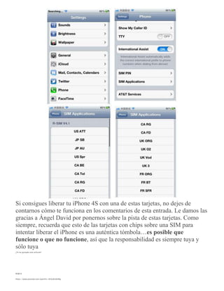 Si consigues liberar tu iPhone 4S con una de estas tarjetas, no dejes de
contarnos cómo te funciona en los comentarios de esta entrada. Le damos las
gracias a Ángel David por ponernos sobre la pista de estas tarjetas. Como
siempre, recuerda que esto de las tarjetas con chips sobre una SIM para
intentar liberar el iPhone es una auténtica tómbola…es posible que
funcione o que no funcione, así que la responsabilidad es siempre tuya y
sólo tuya
¿Te ha gustado este artículo?
RSIM 8
https://www.youtube.com/watch?v=UFAxRxtkSMg
 