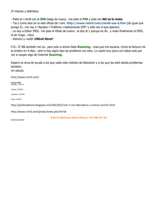 2º intento y definitivo:
- Meto la r-sim8 con la SIM belga de nuevo.. me pide el PIN y esta vez NO se lo meto.
- Tal y como dice en la web oficial de r-sim: http://www.rsim5.com/rsim8-use-e.htm (da igual que
ponga 5).. me voy a "Ajustes->Teléfono->Aplicaciones SIM" y esta vez sí que aparece.
- Le doy a Editar IMSI.. me pide el Mode de nuevo.. le doy al 1 porque es 4S.. y meto finalmente el IMSI..
el de Yoigo.. claro.
- Reinicio y ¡voilà! ¡¡Móvil libre!!
P.D.: El 3G también me va.. pero solo si activo Data Roaming.. cosa que me escama. Como la factura me
la emiten en 4 días.. veré si hay algún tipo de problema con esto. Lo usaré muy poco con datos solo por
ver si cargan algo de Internet Roaming.
Espero os sirva de ayuda a los que uséis este método de liberación y a los que les esté dando problemas
también.
Un saludo.
http://www.rsim5.com/
Códigos IMSI
Movistar : 2140711
Orange: 2140333
Vodafone: 2140198
Yoigo: 2140401
http://jballeniphone.blogspot.com/2013/01/rsim-7-sim-liberadora-o-unlock-card-for.html
http://www.rsim5.com/productview.php?id=56
R-Sim 8 GOLD para liberar iPhone 5 / 4S 128k 3G / 4G
Versión para imprimir
 