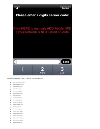 R-Sim 8 GOLD para liberar iPhone 5, iPhone 4S - Lista de códigos IMSI
 Albania Albanian Mobile 2760111
 Albania Eagle Mobile 2760311
 Albania Vodafone 2760211
 Argelia AlgeTel 6030111
 Argelia Nedjma 6030311
 Argelia Orascom 6030211
 Andorra mobiland 2130311
 Angola Unitel 6310211
 Anguilla Cabl&wi 3654011
 Anguilla Mossel 3650511
 Anguilla Weblink 3651011
 Argentina Claro 7161003
 Argentina compala 7161003
 Argentina CTI 7223101
 Movistar 7220104
 Argentina Nextel 7220211
 Argentina Nextel2 7222011
 Argentina Telecom 7223411
 Argentina Telefoni 7220711
 Argentina Telfonic 7227011
 Armenia Armentel 2830134
 Armenia Karabakh 2830434
 Armenia Orange 2831034
 