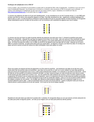 Desbloqueo del multiplicador de los AMD XP

Como ya sabréis , para overclockear los procesadores se puede subir la velocidad del FSB o subir el multiplicador , el problema es que estos micros
traen el multiplicador bloqueado , de tal manera que el overclock se ve limitado a subir únicamente el FSB. En esta guía lo que se pretende , es
explicar como desbloquear el multiplicador de estos micros de una manera sencilla y segura , basándonos en el método del video de
http://www.tomshardware.com el cual podéis bajar de su web (en ingles).

Lo primero que debemos de saber es el que para desbloquearlo , lo que necesitamos es unir los 5 puentes de los L1 y que AMD para
ponerlo mas difícil ha hecho unos pequeños agujeros con láser. Para ello necesitaremos celo , pegamento Loctite(el superglue3 de
toda la vida) un cuter y un bote de pintura conductora a base de plata de la que se usa para reparar circuitos impresos. En el siguiente
dibujo interpretamos que los círculos son los puntos a unir con la pintura y los cuadrados los agujeros que nos lo impiden.




Lo primero que hay que hacer es quitar la gomita redonda de protección que esta junto a los L1 y limpiar la superficie para poder
trabajar en condiciones , después hay que tapar los agujeros de los láser con el Loctite , esto creo que es lo mas importante de hacer
bien , hay que tapar con celo lo que es el alrededor de los agujeros y que quede solamente lo que es la línea donde se encuentren
estos , se hecha una gota de Loctite y con un alfiler se pincha en los agujeros para que baje bien el Loctite , después con el mismo
alfiler en posición horizontal , se pasa sobre estos para que quede plano , se esperan 5 minutos y se retiran los celos. En el dibujo de
abajo vemos la manera correcta de colocar los celos (rectángulos rojos) para aplicar el Loctite.




Ahora nos queda una especie de línea de pegamento muy fina sobre la superficie , que tendremos que dejar al ras del micro para
poder pintar bien los puentes (esto es importante) , para esto con la punta de un cuter con mucho cuidado (no hace falta apretar) se
pasa por encima de el pegamento poco a poco y este queda perfectamente nivelado. A mi entender lo mas difícil ya esta hecho , ahora
se trata de unir los puentes con la pintura conductora de plata , la mejor manera es tapar con celo el borde de lo que vamos a pintar ,
de tal manera que solo queden los 2 puntos a unir , una vez puestos los celos pintamos por encima y a los 5 minutos quitamos el celo
y esperamos 30 minutos a que se seque para pintar el siguiente , pues si no esperamos al poner el celo sobre los puentes ya pintados
podríamos llevarnos la pintura , una cosa importante es que el celo se quede bien pegado , pues si no es así la pintura puede meterse
por debajo y juntarse con otro puente , con el alfiler que utilizamos antes podemos pegarlo bien. En la siguiente imagen se ve la
correcta colocación de los celos , y esto es importante pues si se pone uno encima del otro , queda un pequeño hueco por el que se
mete la pintura y podría juntarse con la de otro puente , con lo que se nos iría el trabajo al garete.




Repetimos lo del celo hasta que estén los 5 puentes del L1 pintados. En el siguiente dibujo se ve lo que seria la correcta colocación de
los celos para pintar el segundo puente , con esto ya se imagina como se hace para pintar los demás puentes.
 