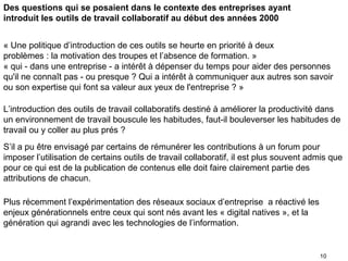 Des questions qui se posaient dans le contexte des entreprises ayant
introduit les outils de travail collaboratif au début des années 2000


« Une politique d’introduction de ces outils se heurte en priorité à deux
problèmes : la motivation des troupes et l’absence de formation. »
« qui - dans une entreprise - a intérêt à dépenser du temps pour aider des personnes
qu'il ne connaît pas - ou presque ? Qui a intérêt à communiquer aux autres son savoir
ou son expertise qui font sa valeur aux yeux de l'entreprise ? »

L’introduction des outils de travail collaboratifs destiné à améliorer la productivité dans
un environnement de travail bouscule les habitudes, faut-il bouleverser les habitudes de
travail ou y coller au plus prés ?
S’il a pu être envisagé par certains de rémunérer les contributions à un forum pour
imposer l’utilisation de certains outils de travail collaboratif, il est plus souvent admis que
pour ce qui est de la publication de contenus elle doit faire clairement partie des
attributions de chacun.

Plus récemment l’expérimentation des réseaux sociaux d’entreprise a réactivé les
enjeux générationnels entre ceux qui sont nés avant les « digital natives », et la
génération qui agrandi avec les technologies de l’information.


                                                                                        10
 