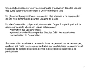 Une ambition basée sur une volonté partagée d’innovation dans les usages
des outils collaboratifs à l’échelle d’une communauté ville

Un glissement progressif vers une solution plus « banale » de construction
de site web d’information pour les usagers de la ville

Un site d’information qui pourrait jouer un rôle d’appui à la participation à la
gouvernance de la ville si son usage est renforcé :
    • formation des usagers finaux,
    • promotion de l’utilisation par les élus, les OSC, les associations
    • actualisation de l’information


Sans animation les réseaux de contributeurs ne peuvent pas se développer,
quel que soit l’outil retenu, ce qui se traduit par une faiblesse des contenus et
l’absence de partage des points de vue et des opinions essentiels à la
participation.




                                                                                    11
 