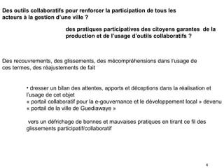 Des outils collaboratifs pour renforcer la participation de tous les
acteurs à la gestion d’une ville ?

                        des pratiques participatives des citoyens garantes de la
                        production et de l’usage d’outils collaboratifs ?



Des recouvrements, des glissements, des mécompréhensions dans l’usage de
ces termes, des réajustements de fait


         • dresser un bilan des attentes, apports et déceptions dans la réalisation et
         l’usage de cet objet
         « portail collaboratif pour la e-gouvernance et le développement local » devenu
         « portail de la ville de Guediawaye »

          vers un défrichage de bonnes et mauvaises pratiques en tirant ce fil des
         glissements participatif/collaboratif




                                                                                 4
 