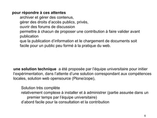 pour répondre à ces attentes
   archiver et gérer des contenus,
   gérer des droits d’accès publics, privés,
   ouvrir des forums de discussion
   permettre à chacun de proposer une contribution à faire valider avant
   publication
   que la publication d’information et le chargement de documents soit
   facile pour un public peu formé à la pratique du web.




une solution technique a été proposée par l’équipe universitaire pour initier
l’expérimentation, dans l’attente d’une solution correspondant aux compétences
locales, solution web opensource (Plone/zope),

     Solution très complète
     relativement complexe à installer et à administrer (partie assurée dans un
         premier temps par l’équipe universitaire)
     d’abord facile pour la consultation et la contribution


                                                                            6
 