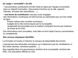 Un usage « consultatif » du site
• Les premières contributions ont été mises en ligne par l’équipe universitaire
dans un objectif d’animation (documents d’archive sur la ville, rapports
d’études, annuaire des associations …)
• une forme de contribution s’est peu à peu engagée :
des informations numériques ont été fournies au webmaster pour qu’il les mette
en ligne
     Procès verbaux des conseils municipaux,
     budgets de la ville communiqués par la municipalité,
     récapitulatif des formalités pour la création d’entrepris fournis par l’antenne
     de locale de la CCIA.
Ces informations sont consultées, mais elles ne font l’objet d’aucun commentaires
ou compléments
Des verrous classiques identifiés

La formation et l’accès à l’internet, le manque de disponibilité des formés
L’épuisement des bénévoles animateurs qui n’obtiennent pas de «facilitations» à
leur action (bureau, connexion gratuite, …)
Des rugosités liées à la gouvernance: territoire de la municipalité, territoire des
OSC, une articulation difficile (cf JJG)

                                                                                  8
 