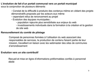 L’évolution de fait d’un portail communal vers un portail municipal
sous la conjonction de plusieurs éléments
         - Constat de la difficulté à produire des contenus même en ciblant des projets
         démonstratifs proposés par les acteurs eux même
         - cependant refus de renoncement au projet
         - Evolution des équipes municipales :
              - population rajeunie plus sensibilisée aux enjeux du web
              - investissements individuels dans la formation à la création et la gestion
              de site web
Renouvellement du comité de pilotage

       Composé de personnes formées à l’utilisation du web associant des
       responsables de services, la production de contenu faisant partie de leur
       mission, travaillant en liaison avec les webmaster des sites de communes
       d’arrondissement

Evolution vers un site contributif

      Recueil et mise en ligne d’informations préformatées confiés à personnel
      dédié


                                                                                    9
 