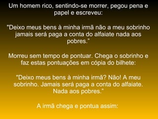 Um homem rico, sentindo-se morrer, pegou pena e papel e escreveu: "Deixo meus bens à minha irmã não a meu sobrinho jamais será paga a conta do alfaiate nada aos pobres.” Morreu sem tempo de pontuar. Chega o sobrinho e faz estas pontuações em cópia do bilhete: "Deixo meus bens à minha irmã? Não! A meu sobrinho. Jamais será paga a conta do alfaiate. Nada aos pobres.” A irmã chega e pontua assim:  