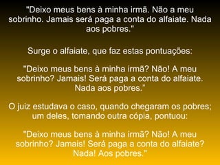 "Deixo meus bens à minha irmã. Não a meu sobrinho. Jamais será paga a conta do alfaiate. Nada aos pobres." Surge o alfaiate, que faz estas pontuações: "Deixo meus bens à minha irmã? Não! A meu sobrinho? Jamais! Será paga a conta do alfaiate. Nada aos pobres.” O juiz estudava o caso, quando chegaram os pobres; um deles, tomando outra cópia, pontuou: "Deixo meus bens à minha irmã? Não! A meu sobrinho? Jamais! Será paga a conta do alfaiate? Nada! Aos pobres." 