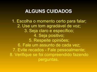 ALGUNS CUIDADOS   1. Escolha o momento certo para falar;   2. Use um tom agradável de voz;   3. Seja claro e específico;   4. Seja positivo;   5. Respeite opiniões;   6. Fale um assunto de cada vez;   7. Evite recados - Fale pessoalmente;   8. Verifique se foi compreendido fazendo perguntas. 