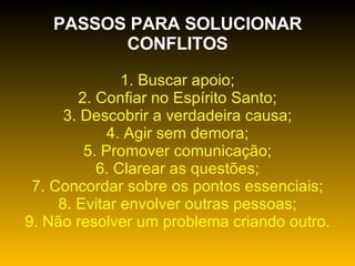 PASSOS PARA SOLUCIONAR CONFLITOS 1. Buscar apoio; 2. Confiar no Espírito Santo; 3. Descobrir a verdadeira causa; 4. Agir sem demora; 5. Promover comunicação; 6. Clarear as questões; 7. Concordar sobre os pontos essenciais; 8. Evitar envolver outras pessoas; 9. Não resolver um problema criando outro. 