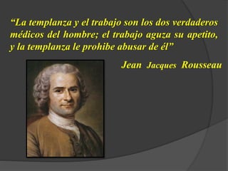 “La templanza y el trabajo son los dos verdaderos
médicos del hombre; el trabajo aguza su apetito,
y la templanza le prohibe abusar de él”
Jean Jacques Rousseau
 