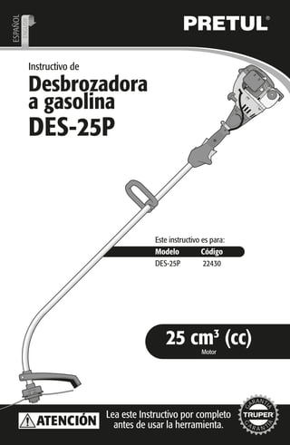Instructivo de
Desbrozadora
a gasolina
Modelo Código
DES-25P
Este instructivo es para:
22430
Motor
25 cm3
(cc)
ESPAÑOL
ENGLISH
DES-25P
Lea este Instructivo por completo
antes de usar la herramienta.ATENCIÓN
 