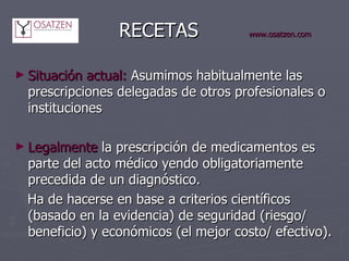  RECETAS www.osatzen.com Situación actual:  Asumimos habitualmente las prescripciones delegadas de otros profesionales o instituciones Legalmente  la prescripción de medicamentos es parte del acto médico yendo obligatoriamente precedida de un diagnóstico. Ha de hacerse en base a criterios científicos (basado en la evidencia) de seguridad (riesgo/ beneficio) y económicos (el mejor costo/ efectivo). 