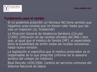 www.osatzen.com Fundamento para el cambio   Si no podemos prescribir un fármaco NO tiene sentido que hagamos unas recetas que no tienen valor hasta que las visa un inspector (ej. finasteride) La Dirección General de Asistencia Sanitaria (Circular 2/2003. Utilización de las recetas oficiales del SNS.) dice que,   al igual que el médico de familia (MF), el especialista tiene la posibilidad de emitir todas las recetas necesarias hasta nueva revisión. La legislación sí especifica que el médico prescriptor es el responsable de lo que prescribe (informe de la asesoría jurídica del colegio de médicos) Real Decreto 1030/2006. Cartera de servicios comunes del Sistema Nacional de Salud.  