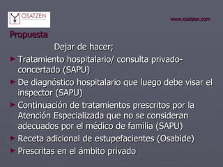 www.osatzen.com Propuesta Dejar de hacer; Tratamiento hospitalario/ consulta privado-concertado (SAPU) De diagnóstico hospitalario que luego debe visar el inspector (SAPU) Continuación de tratamientos prescritos por la Atención Especializada que no se consideran adecuados por el médico de familia (SAPU) Receta adicional de estupefacientes (Osabide) Prescritas en el ámbito privado 