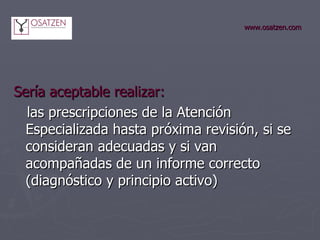 www.osatzen.com Sería aceptable realizar: las prescripciones de la Atención Especializada hasta próxima revisión, si se consideran adecuadas y si van acompañadas de un informe correcto (diagnóstico y principio activo) 