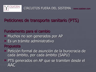   CIRCUITOS FUERA DEL SISTEMA www.osatzen.com Peticiones de transporte sanitario (PTS) Fundamento para el cambio   Muchos no son generados por AP Es un trámite administrativo Propuesta   Petición formal de asunción de la burocracia de cada ámbito, por cada ámbito (SAPU) PTS generados en AP que se tramiten desde el  AAC 