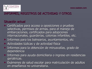 www.osatzen.com INFORMES, REGISTROS DE ACTIVIDAD Y OTROS Situación actual Certificados para acceso a oposiciones o pruebas selectivas, permisos de armas, para el manejo de embarcaciones, certificados para adopciones internacionales, guarderías, colonias infantiles, etc.  Informes para los balnearios, ayuntamientos, etc Actividades lúdicas y de actividad física Informes para la obtención de minusvalías, grado de dependencia Informes para ayuda domiciliaria o ingreso en residencias geriátricas.  Exámenes de salud escolar para matriculación de adultos en enseñanza no universitaria.  