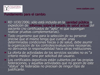www.osatzen.com Fundamento para el cambio RD 1030/2006; sólo está incluida en la  sanidad pública  la expedición de  informes sobre el estado de salud actual  del paciente (no certificados de “apto” ni que supongan realizar pruebas complementarias).  Todo organismo que para la selección de su personal precise que el mismo tenga que cumplir unas determinadas condiciones físicas o de salud, debe asumir la organización de los controles/evaluaciones necesarias, no derivando la responsabilidad hacia otras instituciones. La oferta de actividades de los servicios sociales no es “a criterio médico” sino por solicitud del usuario. Los certificados deportivos están cubiertos por las propias federaciones, y aquellas actividades que no gocen de este “status” de federadas no precisan de ningún tipo de justificante. 