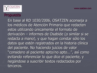 www.osatzen.com Propuesta  En base al RD 1030/2006, OSATZEN aconseja a los médicos de Atención Primaria que redacten estos utilizando únicamente el formato de derivación – informes de Osabide (o similar si se redacta a mano), y que hagan constar sólo los datos que estén registrados en la historia clínica del paciente. No haciendo juicios de valor “considero al paciente apto/no apto...”, así como evitando referenciar lo que dice el paciente, y negándose a suscribir textos redactados por terceros.  