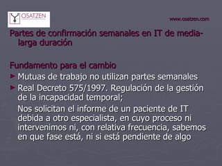 www.osatzen.com Partes de confirmación semanales en IT de media-larga duración Fundamento para el cambio   Mutuas de trabajo no utilizan partes semanales Real Decreto 575/1997. Regulación de la gestión de la incapacidad temporal; Nos solicitan el informe de un paciente de IT debida a otro especialista, en cuyo proceso ni intervenimos ni, con relativa frecuencia, sabemos en que fase está, ni si está pendiente de algo  