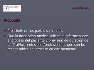 www.osatzen.com Propuesta   Prescindir de los partes semanales Que la inspección médica solicite el informe sobre el proceso del paciente y previsión de duración de la IT al/los profesional/profesionales que son los responsables del proceso en ese momento. 