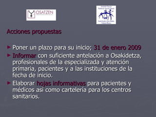   Acciones propuestas Poner un plazo para su inicio;  31 de enero 2009 Informar  con suficiente antelación a Osakidetza, profesionales de la especializada y atención primaria, pacientes y a las instituciones de la fecha de inicio. Elaborar  hojas informativas  para pacientes y médicos así como cartelería para los centros sanitarios. 