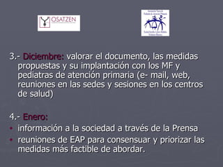3.-  Diciembre:  valorar el documento, las medidas propuestas y su implantación con los MF y pediatras de atención primaria (e- mail, web, reuniones en las sedes y sesiones en los centros de salud) 4.-  Enero:  información a la sociedad a través de la Prensa reuniones de EAP para consensuar y priorizar las medidas más factible de abordar. 