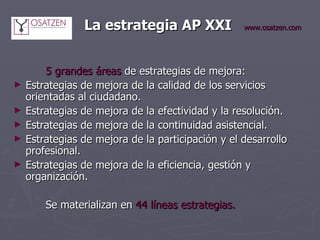 La estrategia AP XXI   www.osatzen.com 5 grandes áreas  de estrategias de mejora: Estrategias de mejora de la calidad de los servicios orientadas al ciudadano. Estrategias de mejora de la efectividad y la resolución. Estrategias de mejora de la continuidad asistencial. Estrategias de mejora de la participación y el desarrollo profesional. Estrategias de mejora de la eficiencia, gestión y organización. Se materializan en  44 líneas estrategias. 