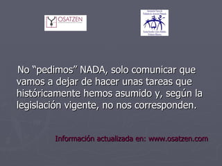 No “pedimos” NADA, solo comunicar que vamos a dejar de hacer unas tareas que históricamente hemos asumido y, según la legislación vigente, no nos corresponden.   Información actualizada en: www.osatzen.com 