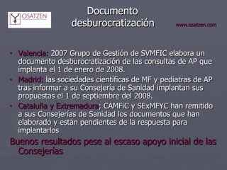 Documento    desburocratización   www.osatzen.com Valencia:  2007 Grupo de Gestión de SVMFIC elabora un documento desburocratización de las consultas de AP que implanta el 1 de enero de 2008.  Madrid:  las sociedades científicas de MF y pediatras de AP tras informar a su Consejería de Sanidad implantan sus propuestas el 1 de septiembre del 2008. Cataluña y Extremadura ; CAMFiC y SExMFYC han remitido a sus Consejerías de Sanidad los documentos que han elaborado y están pendientes de la respuesta para implantarlos Buenos resultados pese al escaso apoyo inicial de las Consejerías 