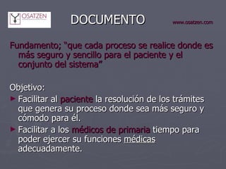     DOCUMENTO   www.osatzen.com Fundamento;   “que cada proceso se realice donde es más seguro y sencillo para el paciente y el conjunto del sistema” Objetivo:  Facilitar al  paciente  la resolución de los trámites que genera su proceso donde sea más seguro y cómodo para él. Facilitar a los  médicos   de primaria  tiempo para poder ejercer su funciones  médicas  adecuadamente. 