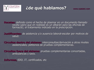   ¿de qué hablamos?   www.osatzen.com Recetas:   definido como el hecho de plasmar en un documento llamado receta (pero que en realidad es un albarán para las oficinas de farmacia), el tratamiento indicado en la prescripción.   Justificantes:  de asistencia y/o ausencia laboral-escolar por motivos de salud.   Circuitos dentro del sistema:   interconsultas/derivación a otros niveles asistenciales; petitorios de pruebas complementarias.   Circuitos fuera del sistema:   pruebas complementarias concertadas, ambulancias y taxis.   Informes,   EDO, IT, certificados, etc   