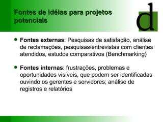 Fontes de idéias para projetos potenciais Fontes externas : Pesquisas de satisfação, análise de reclamações, pesquisas/entrevistas com clientes atendidos, estudos comparativos (Benchmarking) Fontes internas : frustrações, problemas e oportunidades visíveis, que podem ser identificadas ouvindo os gerentes e servidores; análise de registros e relatórios 