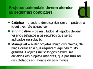 Projetos potenciais devem atender as seguintes condições: Crônico  – o projeto deve corrigir um um problema repetitivo, não episódico Significativo  – os resultados almejados devem valer os esforços e os recursos que serão aplicados na solução Manejável  – evitar projetos muito complexos, de longa duração e que requerem equipes muito grandes. Projetos muito longos devem ser divididos em projetos menores, que possam ser completados em menos de seis meses 