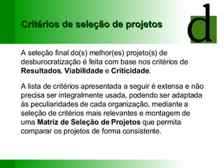 Critérios de seleção de projetos A seleção final do(s) melhor(es) projeto(s) de desburocratização é feita com base nos critérios de  Resultados ,  Viabilidade  e  Criticidade . A lista de critérios apresentada a seguir é extensa e não precisa ser integralmente usada, podendo ser adaptada às peculiaridades de cada organização, mediante a seleção de critérios mais relevantes e montagem de uma  Matriz de Seleção de Projetos  que permita comparar os projetos de forma consistente. 